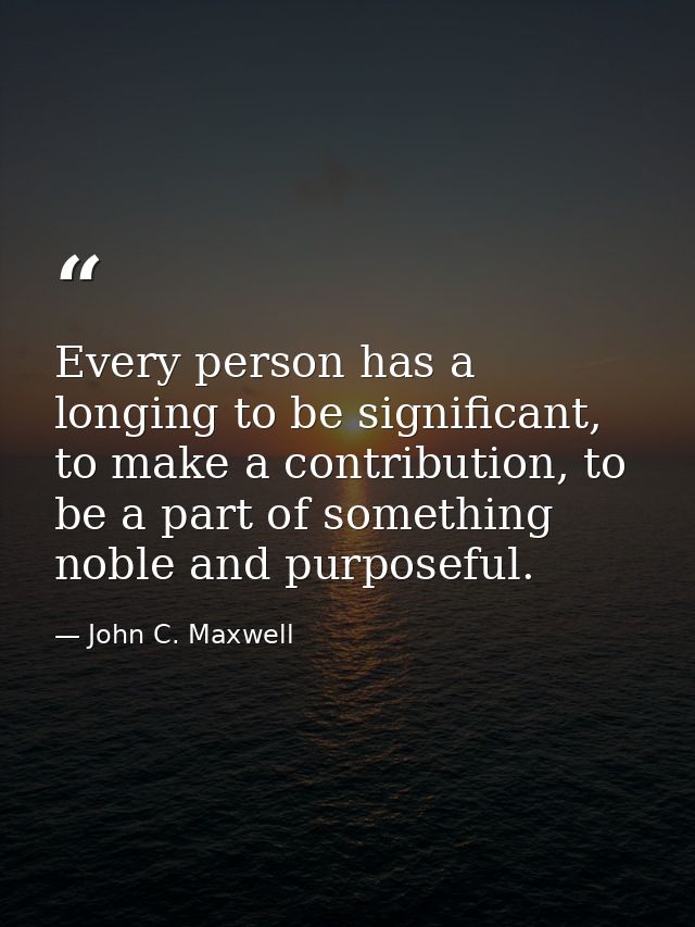 Every person has a longing to be significant, to make a contribution, to be a part of something noble and purposeful. — John C. Maxwell