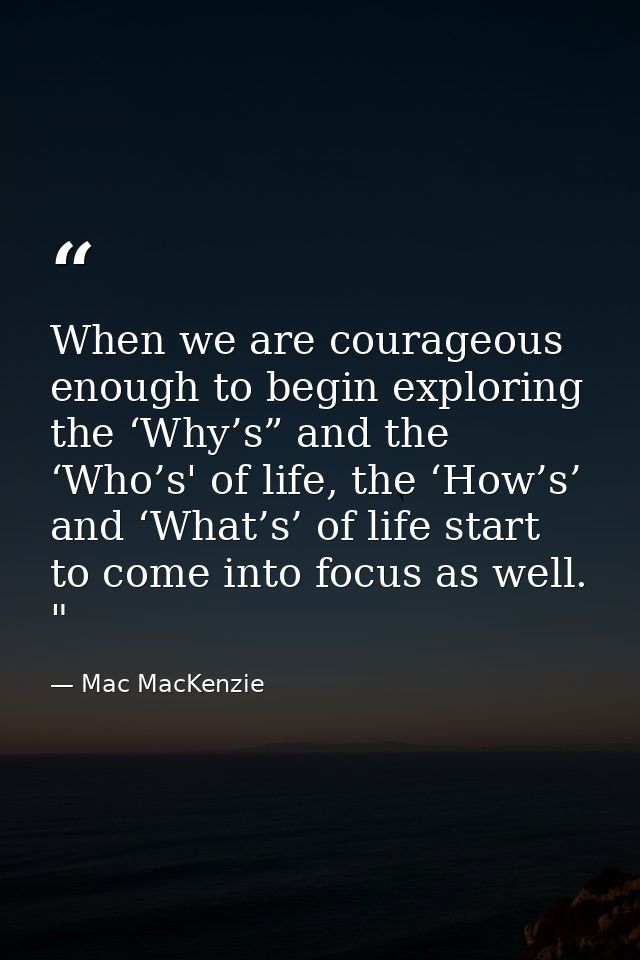 When we are courageous enough to begin exploring the ‘Why’s” and the ‘Who’s' of life, the ‘How’s’ and ‘What’s’ of life s — Mac MacKenzie