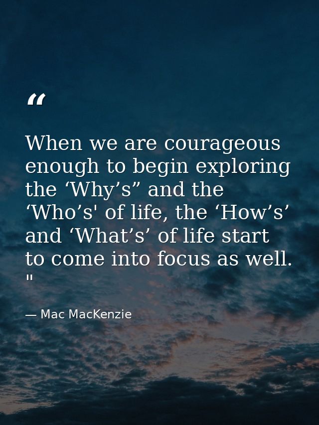 When we are courageous enough to begin exploring the ‘Why’s” and the ‘Who’s' of life, the ‘How’s’ and ‘What’s’ of life s — Mac MacKenzie