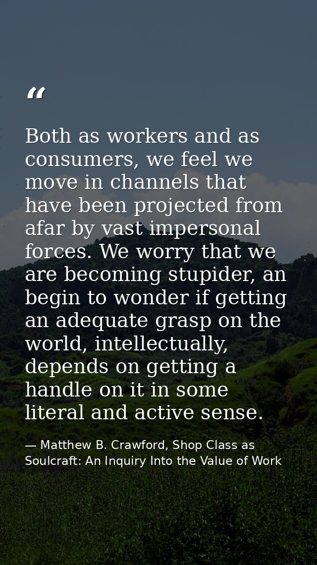 Both as workers and as consumers, we feel we move in channels that have been projected from afar by vast impersonal forc — Matthew B. Crawford, Shop Class as Soulcraft: An Inquiry Into the Value of Work