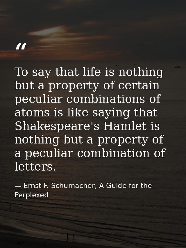 To say that life is nothing but a property of certain peculiar combinations of atoms is like saying that Shakespeare's H — Ernst F. Schumacher, A Guide for the Perplexed