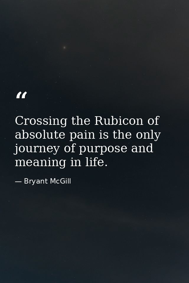 Crossing the Rubicon of absolute pain is the only journey of purpose and meaning in life. — Bryant McGill