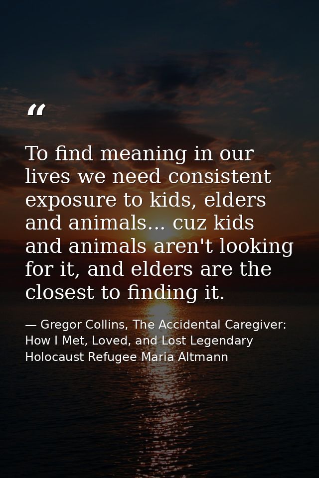To find meaning in our lives we need consistent exposure to kids, elders and animals... cuz kids and animals aren't look — Gregor Collins, The Accidental Caregiver: How I Met, Loved, and Lost Legendary Holocaust Refugee Maria Altmann