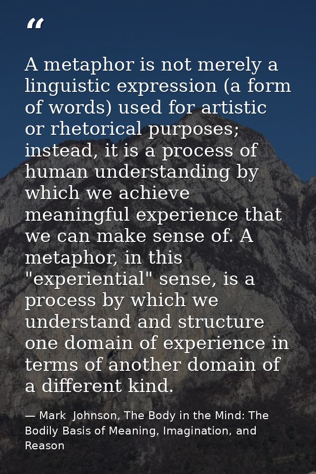 A metaphor is not merely a linguistic expression (a form of words) used for artistic or rhetorical purposes; instead, it — Mark  Johnson, The Body in the Mind: The Bodily Basis of Meaning, Imagination, and Reason