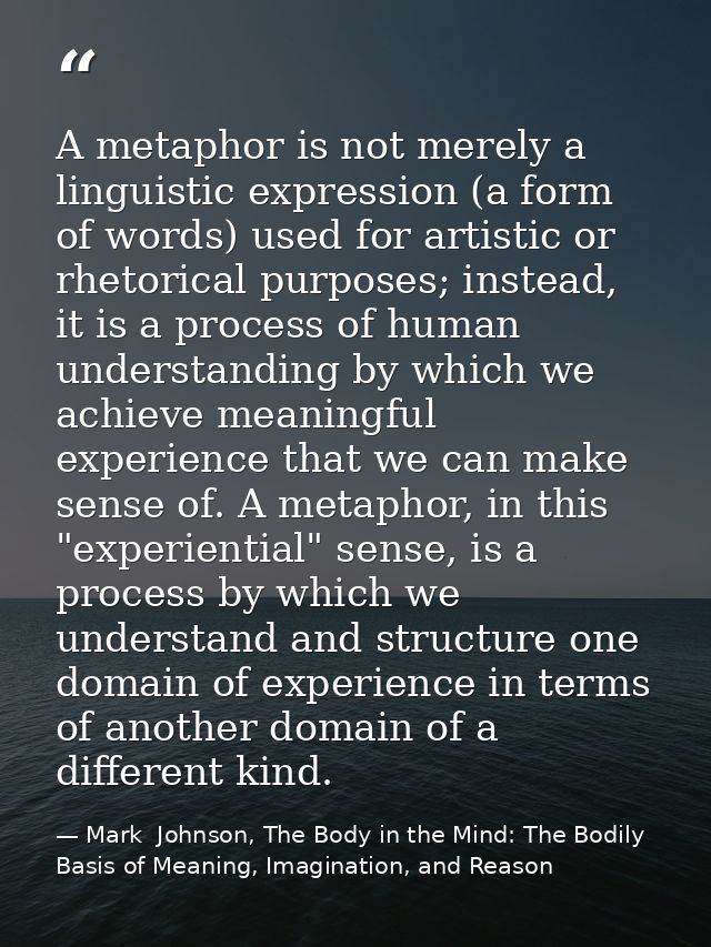 A metaphor is not merely a linguistic expression (a form of words) used for artistic or rhetorical purposes; instead, it — Mark  Johnson, The Body in the Mind: The Bodily Basis of Meaning, Imagination, and Reason