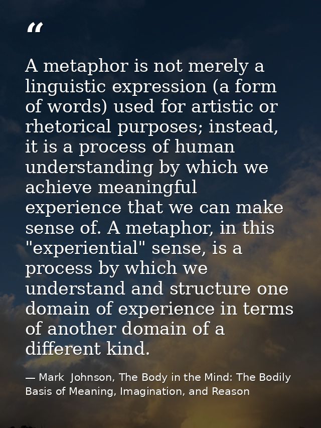 A metaphor is not merely a linguistic expression (a form of words) used for artistic or rhetorical purposes; instead, it — Mark  Johnson, The Body in the Mind: The Bodily Basis of Meaning, Imagination, and Reason