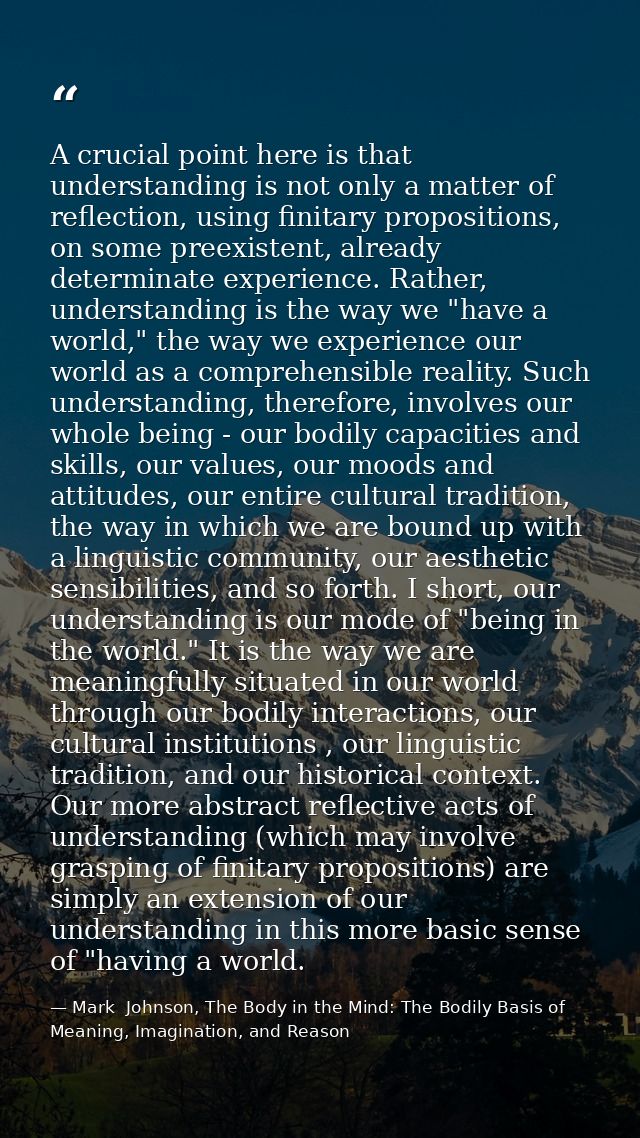 A crucial point here is that understanding is not only a matter of reflection, using finitary propositions, on some pree — Mark  Johnson, The Body in the Mind: The Bodily Basis of Meaning, Imagination, and Reason