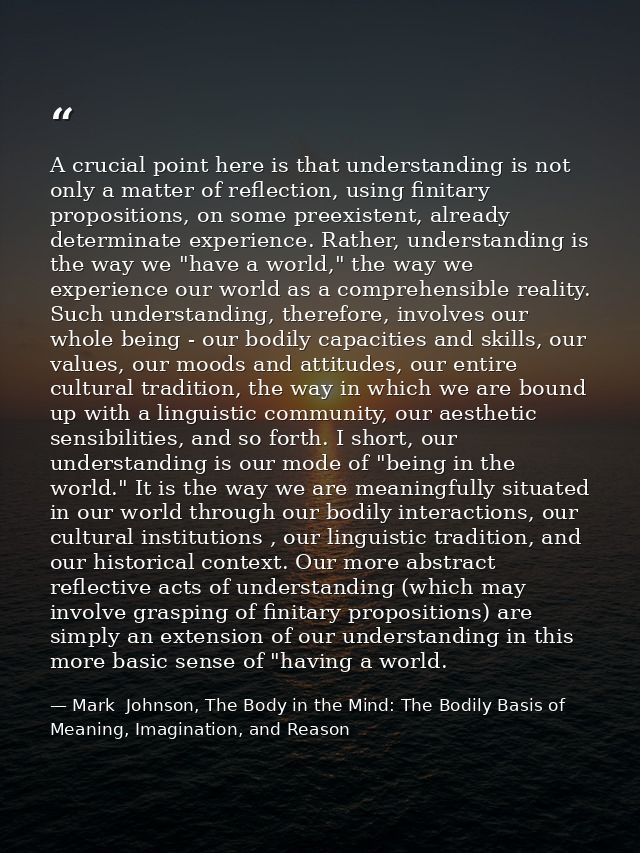 A crucial point here is that understanding is not only a matter of reflection, using finitary propositions, on some pree — Mark  Johnson, The Body in the Mind: The Bodily Basis of Meaning, Imagination, and Reason