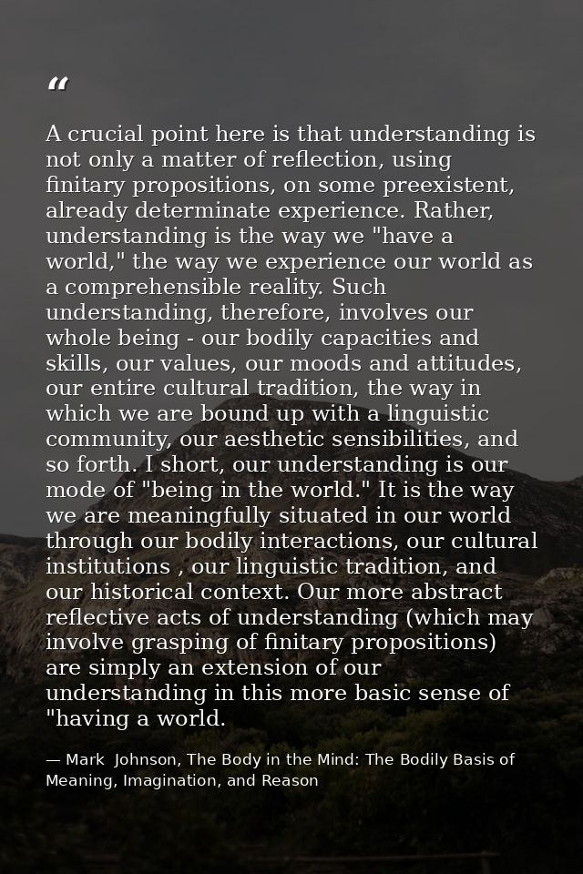 A crucial point here is that understanding is not only a matter of reflection, using finitary propositions, on some pree — Mark  Johnson, The Body in the Mind: The Bodily Basis of Meaning, Imagination, and Reason