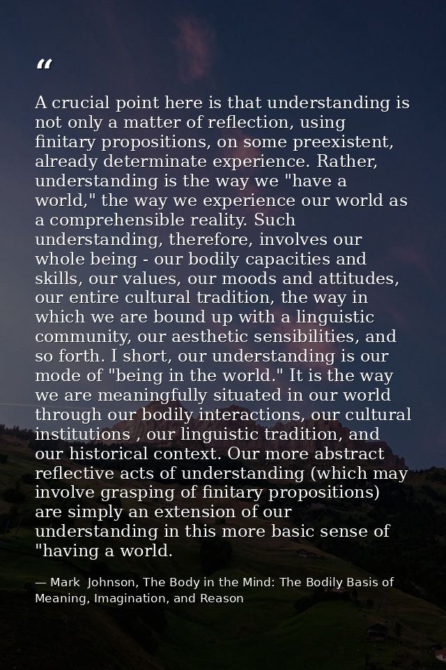 A crucial point here is that understanding is not only a matter of reflection, using finitary propositions, on some pree — Mark  Johnson, The Body in the Mind: The Bodily Basis of Meaning, Imagination, and Reason