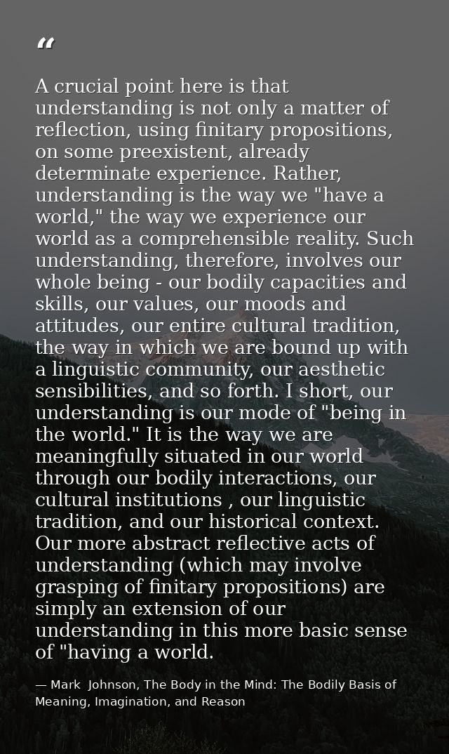 A crucial point here is that understanding is not only a matter of reflection, using finitary propositions, on some pree — Mark  Johnson, The Body in the Mind: The Bodily Basis of Meaning, Imagination, and Reason