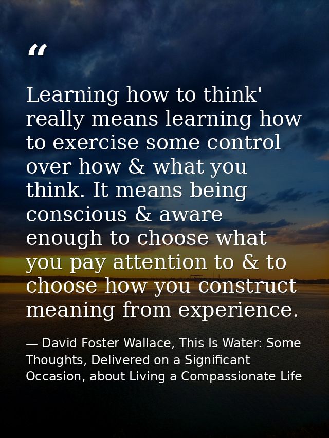Learning how to think' really means learning how to exercise some control over how & what you think. It means being cons — David Foster Wallace, This Is Water: Some Thoughts, Delivered on a Significant Occasion, about Living a Compassionate Life