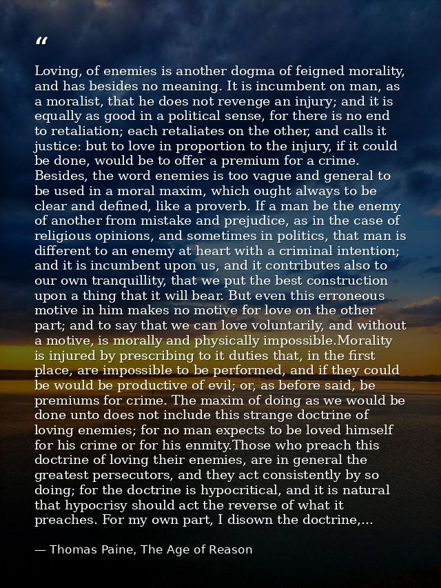 Loving, of enemies is another dogma of feigned morality, and has besides no meaning. It is incumbent on man, as a morali — Thomas Paine, The Age of Reason