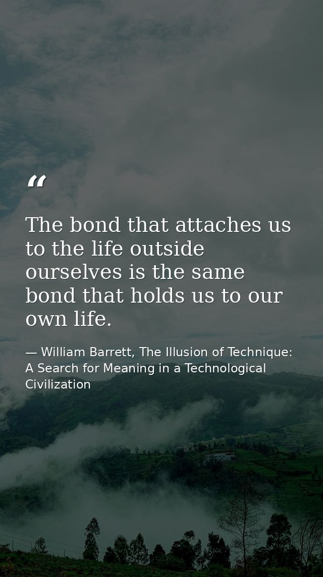 The bond that attaches us to the life outside ourselves is the same bond that holds us to our own life. — William Barrett, The Illusion of Technique: A Search for Meaning in a Technological Civilization