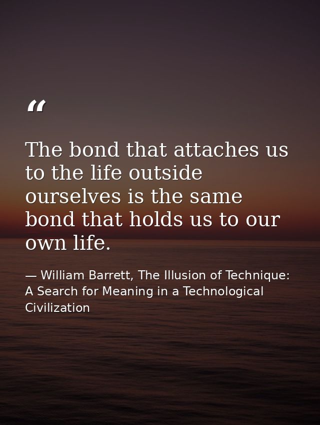 The bond that attaches us to the life outside ourselves is the same bond that holds us to our own life. — William Barrett, The Illusion of Technique: A Search for Meaning in a Technological Civilization