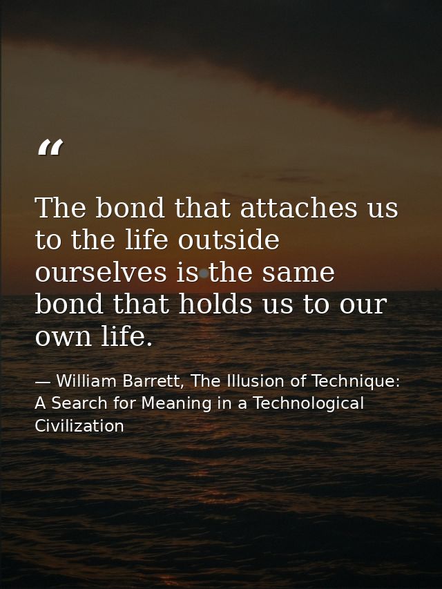 The bond that attaches us to the life outside ourselves is the same bond that holds us to our own life. — William Barrett, The Illusion of Technique: A Search for Meaning in a Technological Civilization