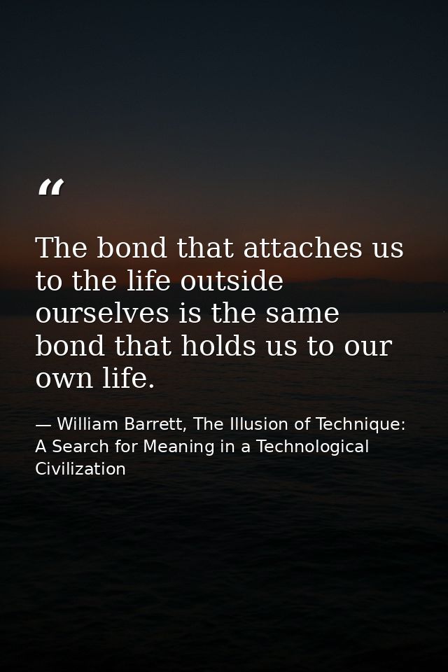 The bond that attaches us to the life outside ourselves is the same bond that holds us to our own life. — William Barrett, The Illusion of Technique: A Search for Meaning in a Technological Civilization
