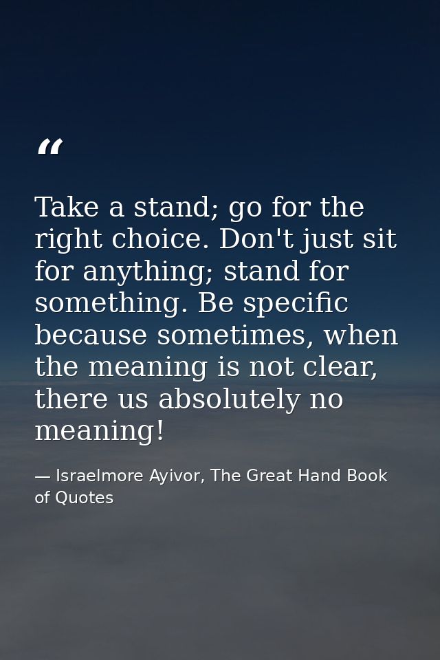 Take a stand; go for the right choice. Don't just sit for anything; stand for something. Be specific because sometimes,  — Israelmore Ayivor, The Great Hand Book of Quotes