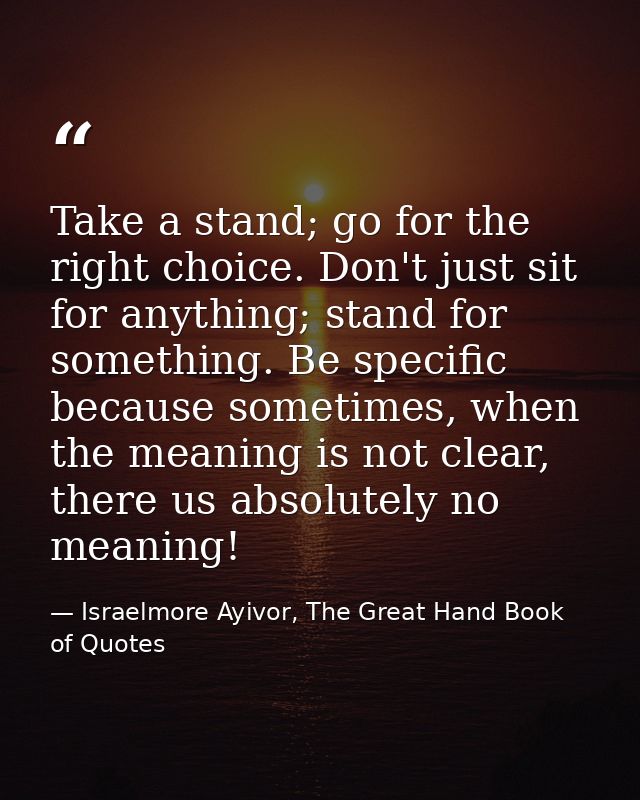 Take a stand; go for the right choice. Don't just sit for anything; stand for something. Be specific because sometimes,  — Israelmore Ayivor, The Great Hand Book of Quotes