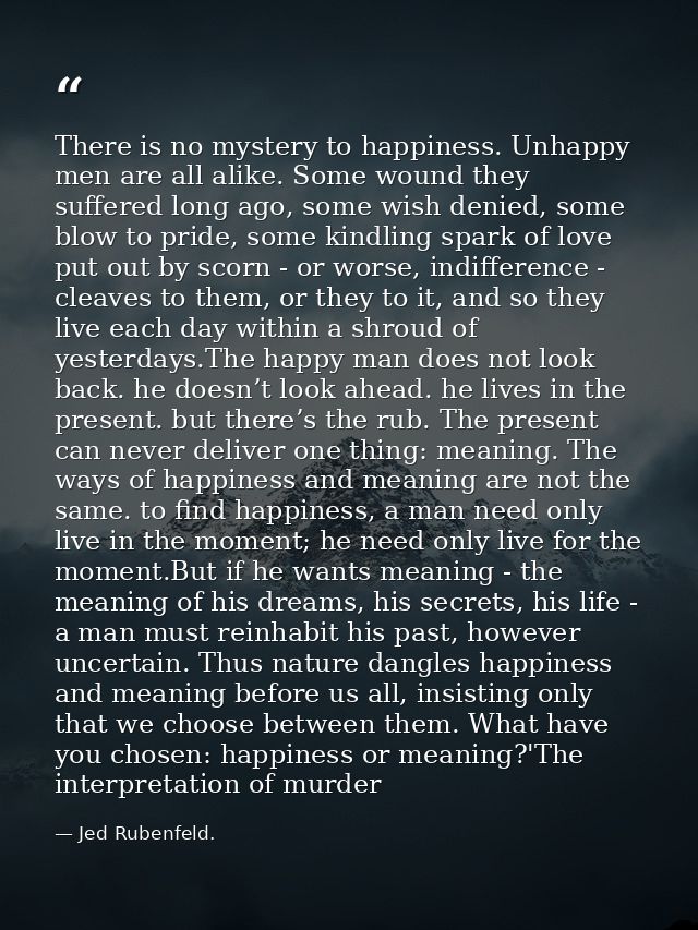 There is no mystery to happiness. Unhappy men are all alike. Some wound they suffered long ago, some wish denied, some b — Jed Rubenfeld.