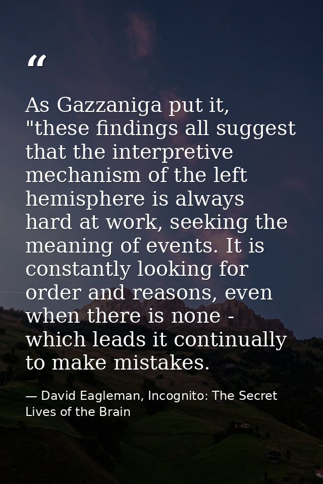 As Gazzaniga put it, "these findings all suggest that the interpretive mechanism of the left hemisphere is always hard a — David Eagleman, Incognito: The Secret Lives of the Brain
