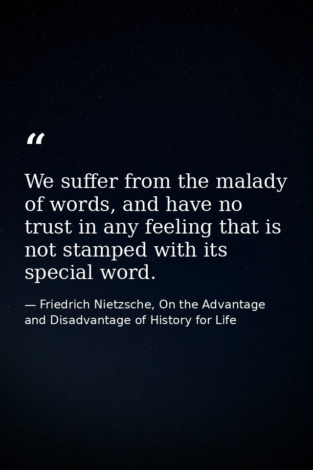 We suffer from the malady of words, and have no trust in any feeling that is not stamped with its special word. — Friedrich Nietzsche, On the Advantage and Disadvantage of History for Life