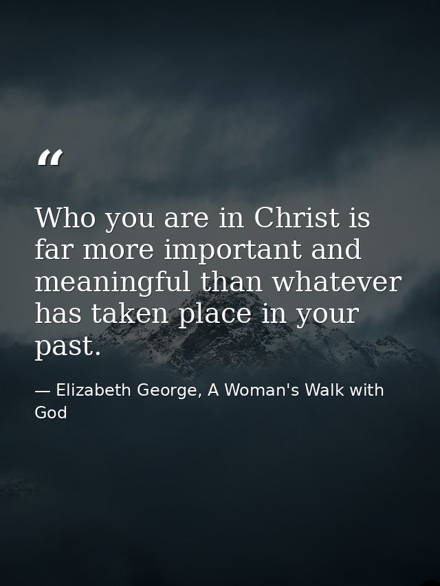 Who you are in Christ is far more important and meaningful than whatever has taken place in your past. — Elizabeth George, A Woman's Walk with God
