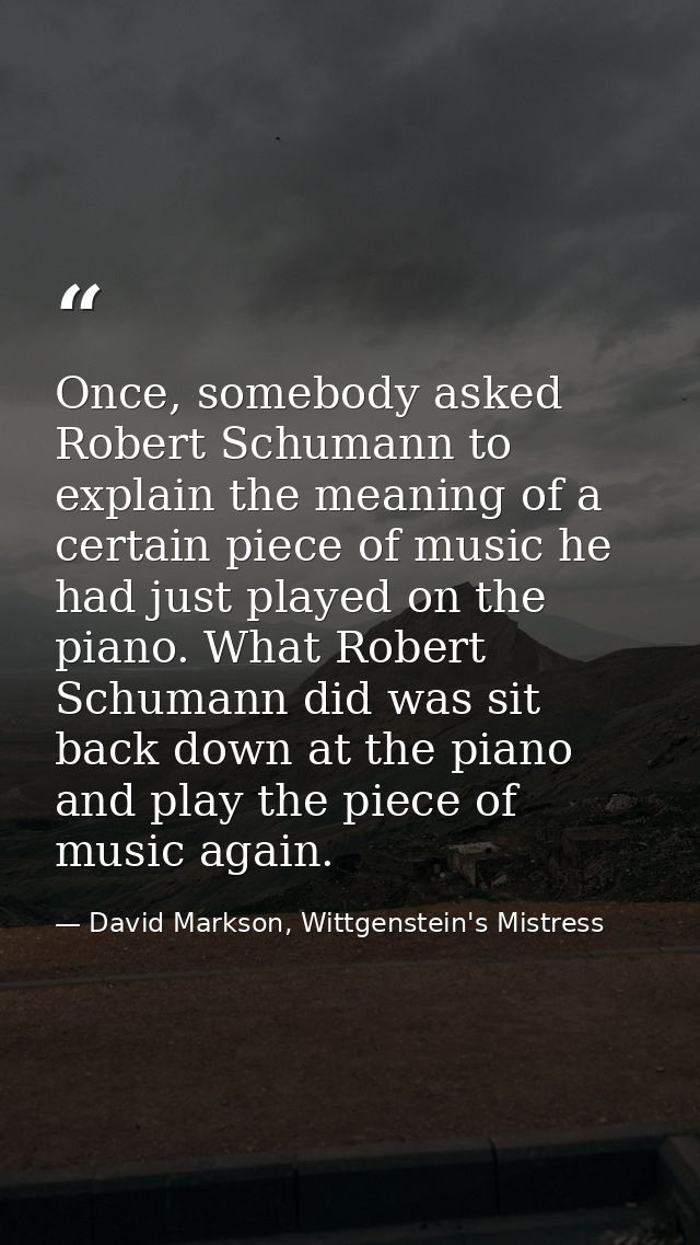Once, somebody asked Robert Schumann to explain the meaning of a certain piece of music he had just played on the piano. — David Markson, Wittgenstein's Mistress