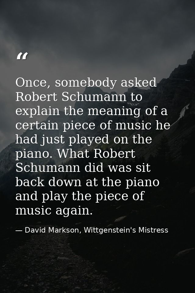 Once, somebody asked Robert Schumann to explain the meaning of a certain piece of music he had just played on the piano. — David Markson, Wittgenstein's Mistress