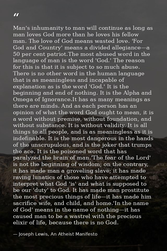 Man's inhumanity to man will continue as long as man loves God more than he loves his fellow man. The love of God means  — Joseph Lewis, An Atheist Manifesto