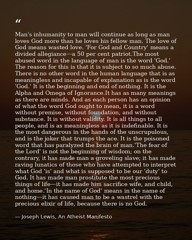 Man's inhumanity to man will continue as long as man loves God more than he loves his fellow man. The love of God means  — Joseph Lewis, An Atheist Manifesto