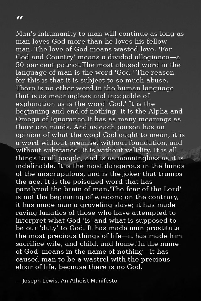 Man's inhumanity to man will continue as long as man loves God more than he loves his fellow man. The love of God means  — Joseph Lewis, An Atheist Manifesto