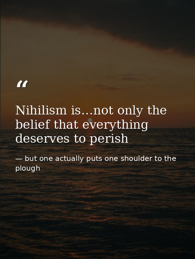 Nihilism is…not only the belief that everything deserves to perish — but one actually puts one shoulder to the plough