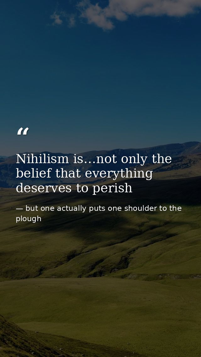 Nihilism is…not only the belief that everything deserves to perish — but one actually puts one shoulder to the plough