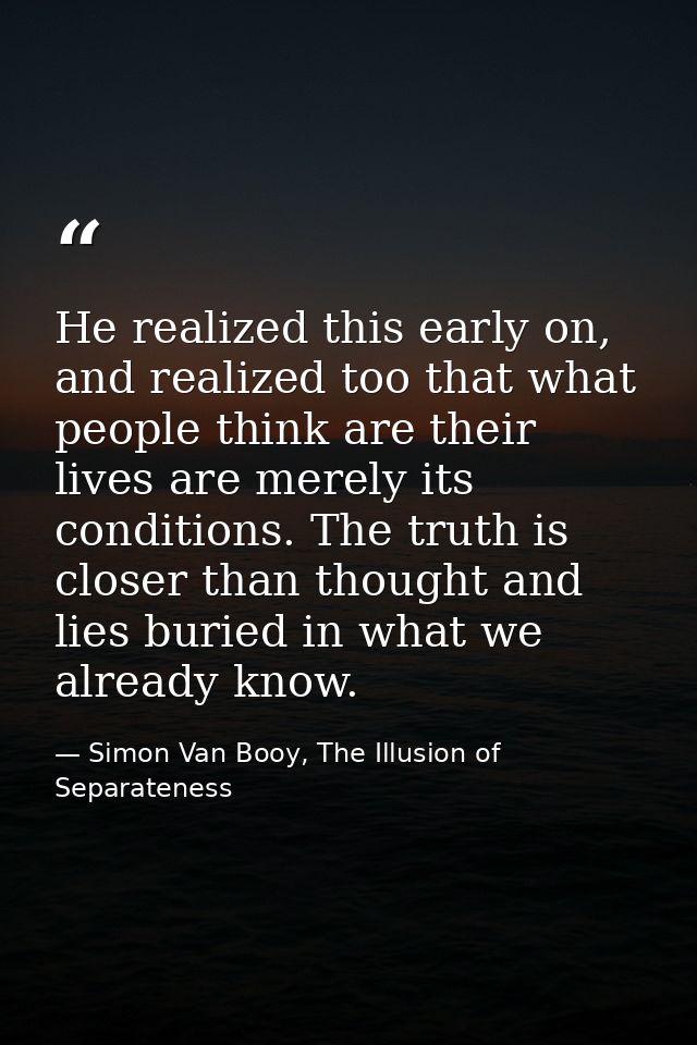 He realized this early on, and realized too that what people think are their lives are merely its conditions. The truth  — Simon Van Booy, The Illusion of Separateness