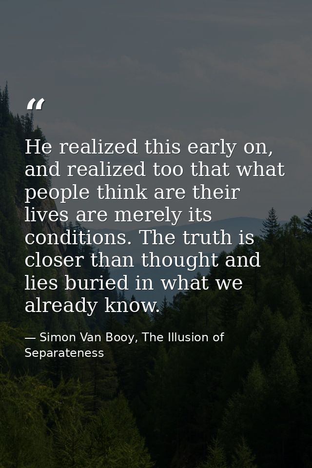 He realized this early on, and realized too that what people think are their lives are merely its conditions. The truth  — Simon Van Booy, The Illusion of Separateness