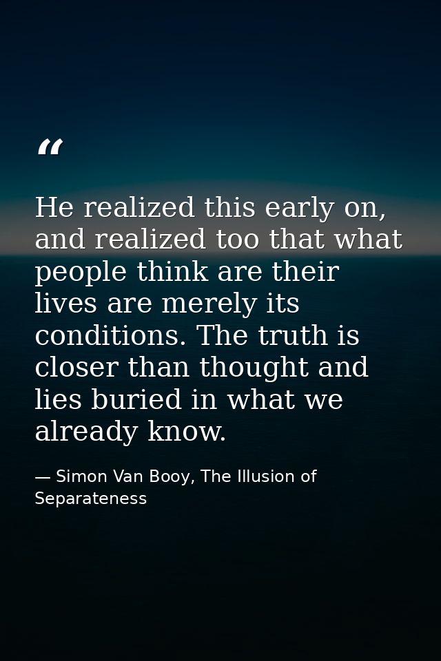 He realized this early on, and realized too that what people think are their lives are merely its conditions. The truth  — Simon Van Booy, The Illusion of Separateness
