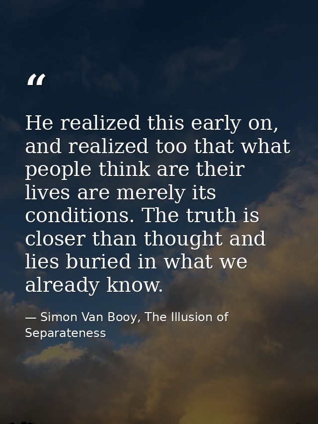 He realized this early on, and realized too that what people think are their lives are merely its conditions. The truth  — Simon Van Booy, The Illusion of Separateness