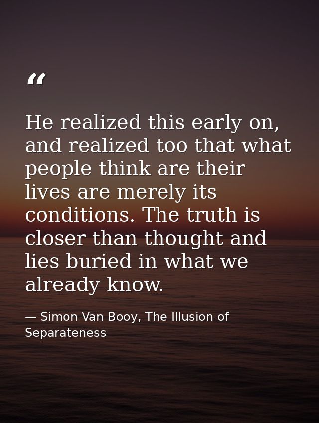He realized this early on, and realized too that what people think are their lives are merely its conditions. The truth  — Simon Van Booy, The Illusion of Separateness
