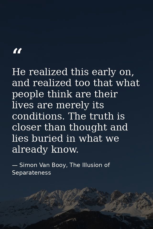 He realized this early on, and realized too that what people think are their lives are merely its conditions. The truth  — Simon Van Booy, The Illusion of Separateness