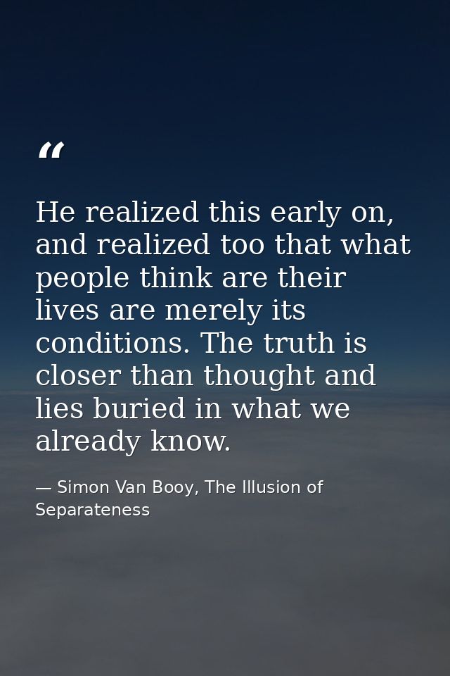He realized this early on, and realized too that what people think are their lives are merely its conditions. The truth  — Simon Van Booy, The Illusion of Separateness