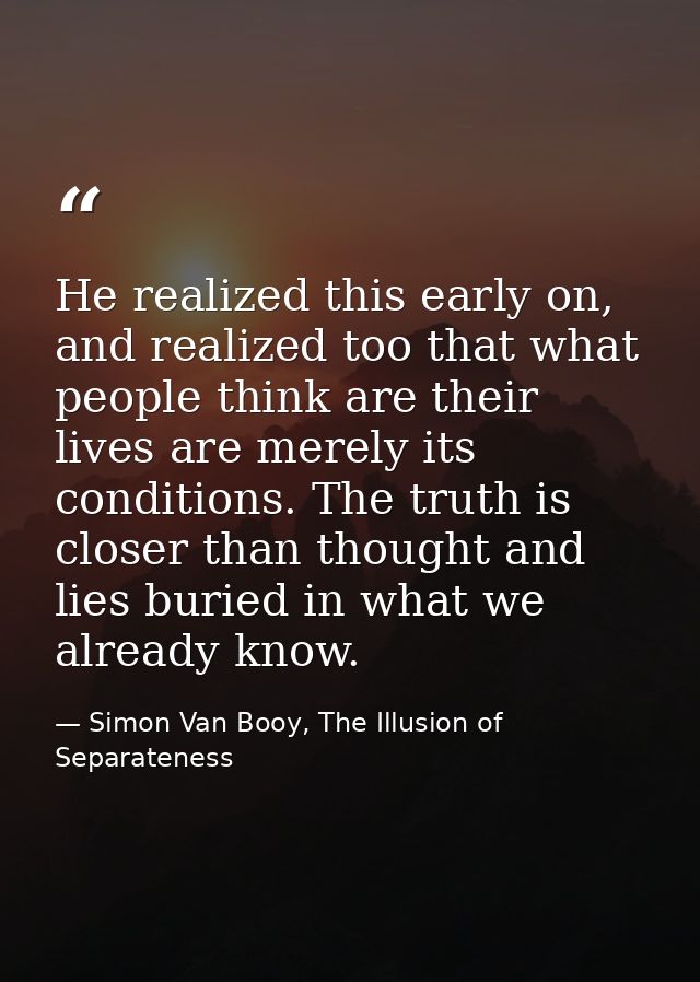 He realized this early on, and realized too that what people think are their lives are merely its conditions. The truth  — Simon Van Booy, The Illusion of Separateness
