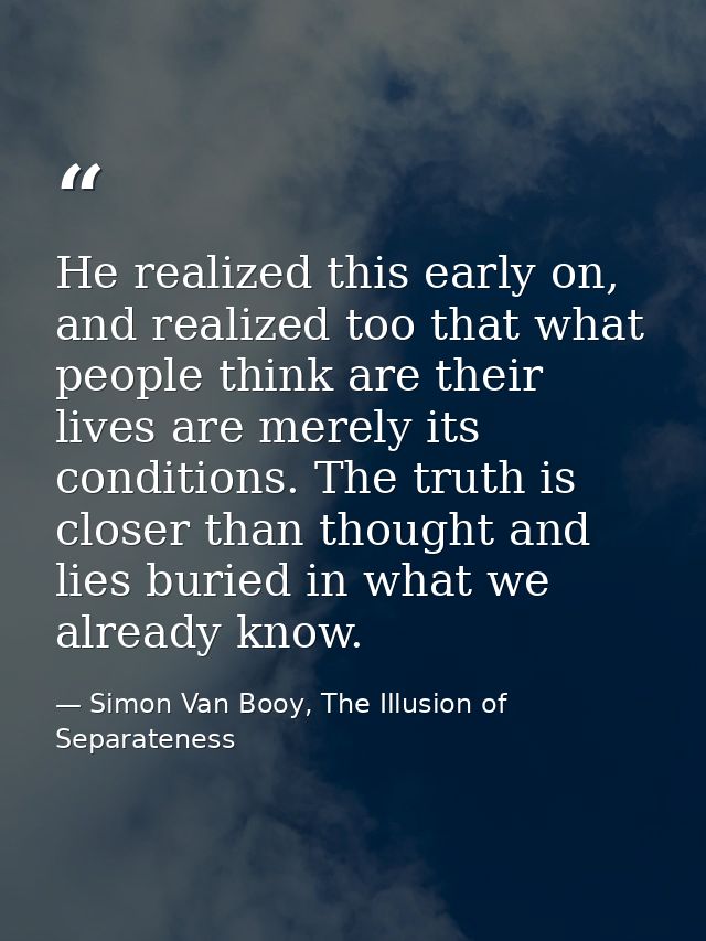 He realized this early on, and realized too that what people think are their lives are merely its conditions. The truth  — Simon Van Booy, The Illusion of Separateness