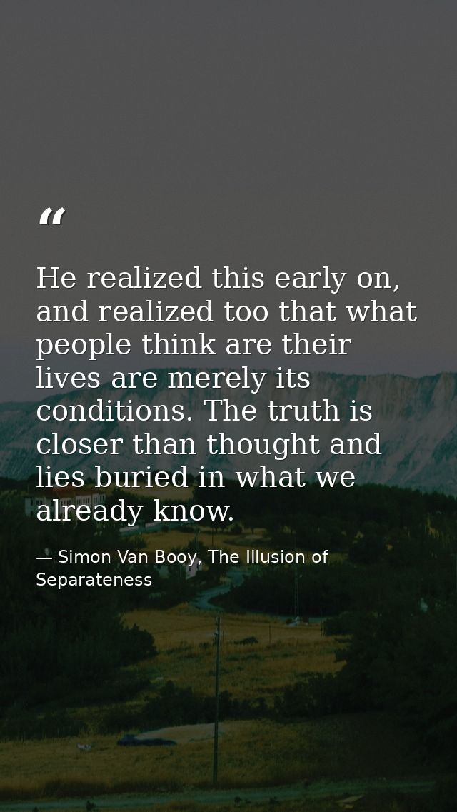 He realized this early on, and realized too that what people think are their lives are merely its conditions. The truth  — Simon Van Booy, The Illusion of Separateness