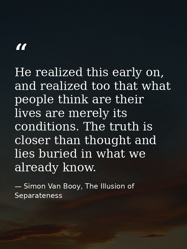 He realized this early on, and realized too that what people think are their lives are merely its conditions. The truth  — Simon Van Booy, The Illusion of Separateness