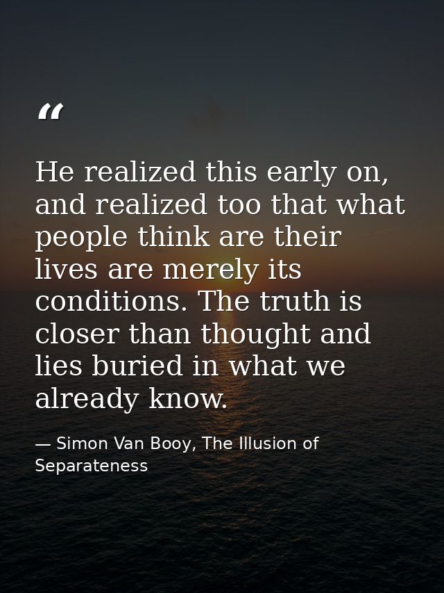 He realized this early on, and realized too that what people think are their lives are merely its conditions. The truth  — Simon Van Booy, The Illusion of Separateness