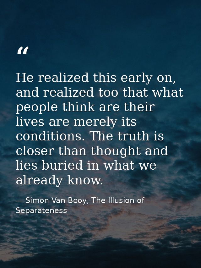 He realized this early on, and realized too that what people think are their lives are merely its conditions. The truth  — Simon Van Booy, The Illusion of Separateness
