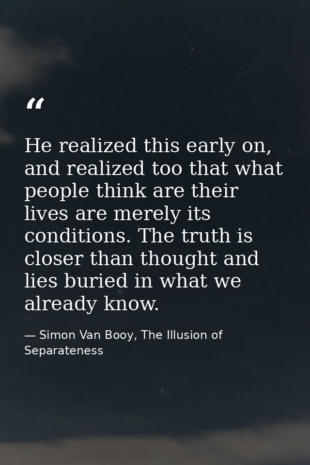 He realized this early on, and realized too that what people think are their lives are merely its conditions. The truth  — Simon Van Booy, The Illusion of Separateness