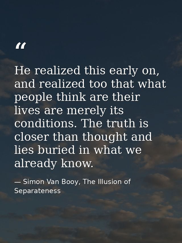 He realized this early on, and realized too that what people think are their lives are merely its conditions. The truth  — Simon Van Booy, The Illusion of Separateness
