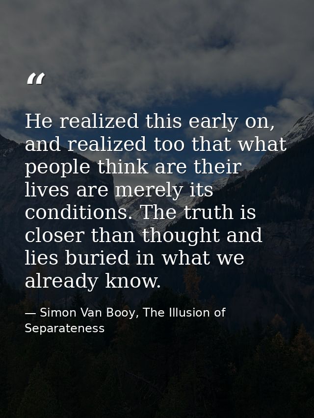 He realized this early on, and realized too that what people think are their lives are merely its conditions. The truth  — Simon Van Booy, The Illusion of Separateness
